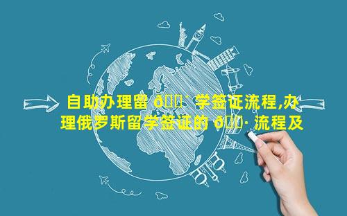 自助办理留 🐴 学签证流程,办理俄罗斯留学签证的 🕷 流程及费用